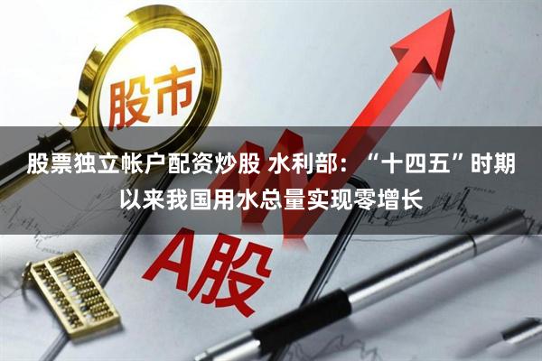 股票独立帐户配资炒股 水利部：“十四五”时期以来我国用水总量实现零增长