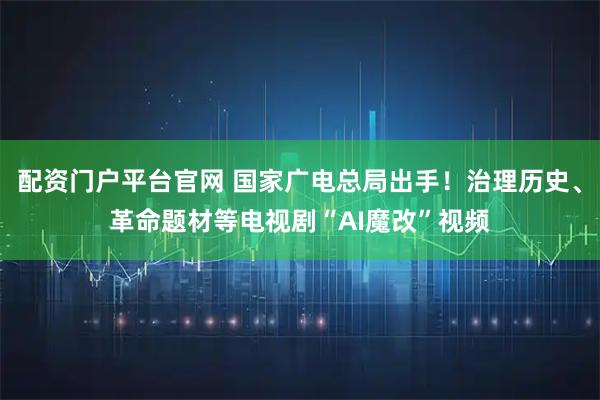 配资门户平台官网 国家广电总局出手！治理历史、革命题材等电视剧“AI魔改”视频