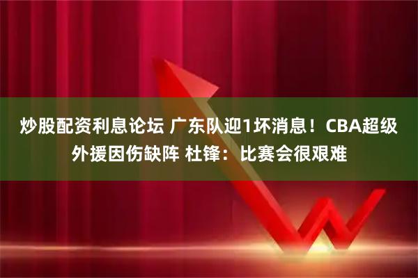 炒股配资利息论坛 广东队迎1坏消息！CBA超级外援因伤缺阵 杜锋：比赛会很艰难