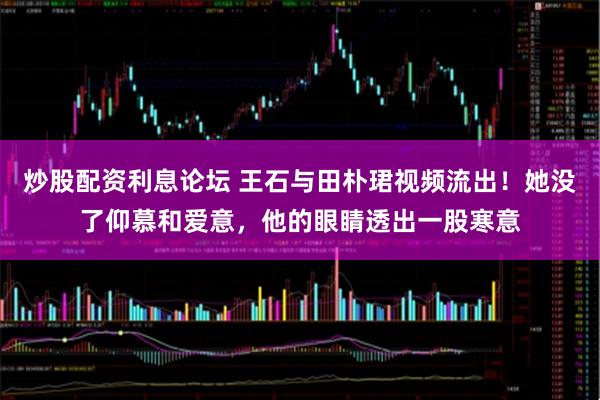 炒股配资利息论坛 王石与田朴珺视频流出！她没了仰慕和爱意，他的眼睛透出一股寒意