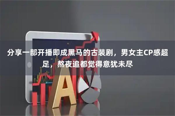 分享一部开播即成黑马的古装剧，男女主CP感超足，熬夜追都觉得意犹未尽