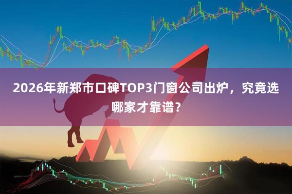 2026年新郑市口碑TOP3门窗公司出炉，究竟选哪家才靠谱？
