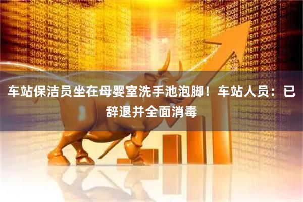 车站保洁员坐在母婴室洗手池泡脚！车站人员：已辞退并全面消毒