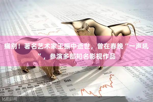 痛别！著名艺术家王振中逝世，曾在春晚“一声吼”，参演多部知名影视作品