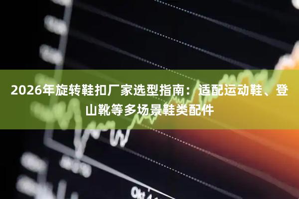 2026年旋转鞋扣厂家选型指南：适配运动鞋、登山靴等多场景鞋类配件