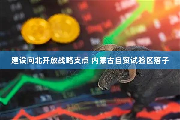 建设向北开放战略支点 内蒙古自贸试验区落子