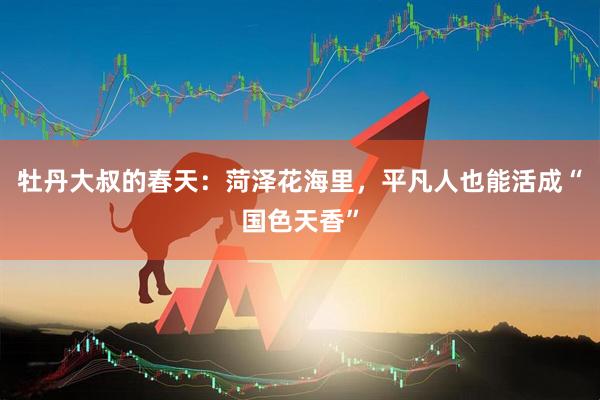 牡丹大叔的春天：菏泽花海里，平凡人也能活成“国色天香”