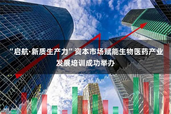 “启航·新质生产力”资本市场赋能生物医药产业发展培训成功举办