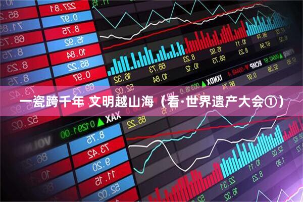 一瓷跨千年 文明越山海（看·世界遗产大会①）