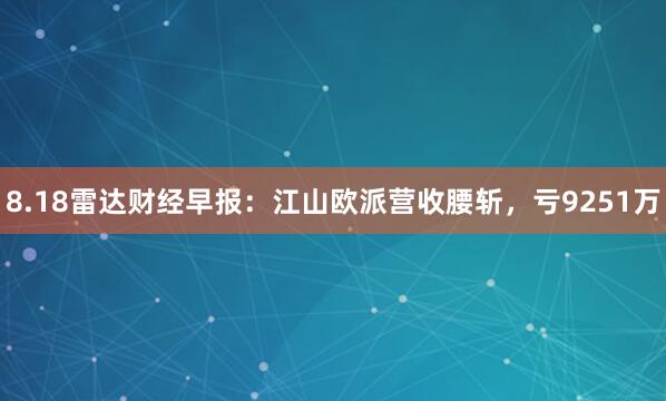 8.18雷达财经早报：江山欧派营收腰斩，亏9251万